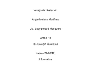 trabajo de nivelación


 Angie Melissa Martínez


Lic.: Lucy piedad Mosquera


        Grado :11

  I.E. Colegio Guatiquia


     v/cio – 22/06/12

       Informática
 