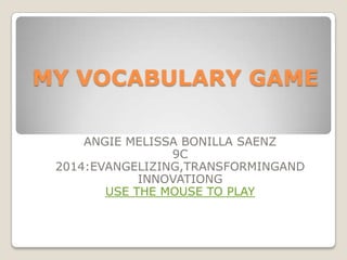 MY VOCABULARY GAME
ANGIE MELISSA BONILLA SAENZ
9C
2014:EVANGELIZING,TRANSFORMINGAND
INNOVATIONG
USE THE MOUSE TO PLAY

 