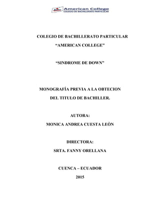 COLEGIO DE BACHILLERATO PARTICULAR
“AMERICAN COLLEGE”
“SINDROME DE DOWN”
MONOGRAFÍA PREVIA A LA OBTECION
DEL TITULO DE BACHILLER.
AUTORA:
MONICA ANDREA CUESTA LEÒN
DIRECTORA:
SRTA. FANNY ORELLANA
CUENCA – ECUADOR
2015
 