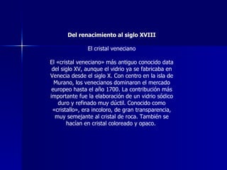 Del renacimiento al siglo XVIII El cristal veneciano El «cristal veneciano» más antiguo conocido data del siglo XV, aunque el vidrio ya se fabricaba en Venecia desde el siglo X. Con centro en la isla de Murano, los venecianos dominaron el mercado europeo hasta el año 1700. La contribución más importante fue la elaboración de un vidrio sódico duro y refinado muy dúctil. Conocido como «cristallo», era incoloro, de gran transparencia, muy semejante al cristal de roca. También se hacían en cristal coloreado y opaco.  