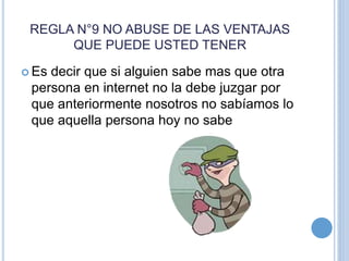 REGLA N°9 NO ABUSE DE LAS VENTAJAS
QUE PUEDE USTED TENER
 Es decir que si alguien sabe mas que otra
persona en internet no la debe juzgar por
que anteriormente nosotros no sabíamos lo
que aquella persona hoy no sabe
 