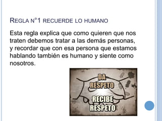 REGLA N°1 RECUERDE LO HUMANO
Esta regla explica que como quieren que nos
traten debemos tratar a las demás personas,
y recordar que con esa persona que estamos
hablando también es humano y siente como
nosotros.
 