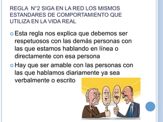REGLA N°2 SIGA EN LA RED LOS MISMOS
ESTANDARES DE COMPORTAMIENTO QUE
UTILIZA EN LA VIDA REAL
 Esta regla nos explica que debemos ser
respetuosos con las demás personas con
las que estamos hablando en línea o
directamente con esa persona
 Hay que ser amable con las personas con
las que hablamos diariamente ya sea
verbalmente o escrito
 