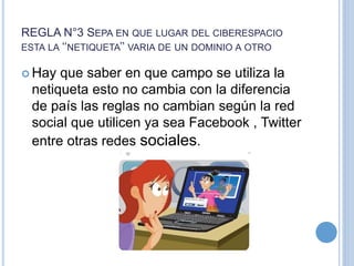 REGLA N°3 SEPA EN QUE LUGAR DEL CIBERESPACIO
ESTA LA ‘‘NETIQUETA’’ VARIA DE UN DOMINIO A OTRO
 Hay que saber en que campo se utiliza la
netiqueta esto no cambia con la diferencia
de país las reglas no cambian según la red
social que utilicen ya sea Facebook , Twitter
entre otras redes sociales.
 
