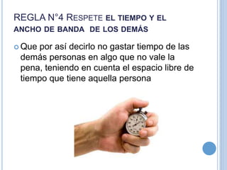 REGLA N°4 RESPETE EL TIEMPO Y EL
ANCHO DE BANDA DE LOS DEMÁS
 Que por así decirlo no gastar tiempo de las
demás personas en algo que no vale la
pena, teniendo en cuenta el espacio libre de
tiempo que tiene aquella persona
 