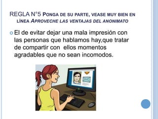 REGLA N°5 PONGA DE SU PARTE, VEASE MUY BIEN EN
LÍNEA APROVECHE LAS VENTAJAS DEL ANONIMATO
 El de evitar dejar una mala impresión con
las personas que hablamos hay,que tratar
de compartir con ellos momentos
agradables que no sean incomodos.
 
