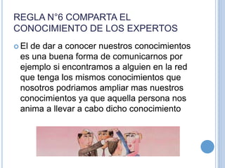 REGLA N°6 COMPARTA EL
CONOCIMIENTO DE LOS EXPERTOS
 El de dar a conocer nuestros conocimientos
es una buena forma de comunicarnos por
ejemplo si encontramos a alguien en la red
que tenga los mismos conocimientos que
nosotros podriamos ampliar mas nuestros
conocimientos ya que aquella persona nos
anima a llevar a cabo dicho conocimiento
 
