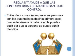 REGLA N°7 AYUDE A QUE LAS
CONTROVERSIAS SE MANTENGAN BAJO
CONTROL
 Evitar decir cosas impropias a las personas
con las que habla es decir la primera cosa
que se te viene a la cabeza no la puedes
decir por que la persona se puede sentir
ofendida
 