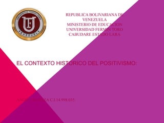 REPUBLICA BOLIVARIANA DE
VENEZUELA
MINISTERIO DE EDUCACION
UNIVERSIDAD FERMIN TORO
CABUDARE ESTADO LARA
ANGIE OROPEZA C.I.14.998.035.
EL CONTEXTO HISTORICO DEL POSITIVISMO:
 