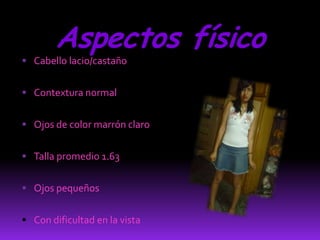 Aspectos físico
 Cabello lacio/castaño


 Contextura normal


 Ojos de color marrón claro


 Talla promedio 1.63


 Ojos pequeños


 Con dificultad en la vista
 
