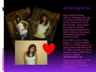 Autobiografía
Angie Sandibel Perales
Sánchez. Nacida en fecha del
31 de mayo del 1996 natural
de lima actualmente con 15
años de edad. cuyos padres
Emilio Martin Perales
López(Ayacuchano)y Martha
Beatriz Sánchez Chumpisuca
(Abanquina). Segunda de
cuatro hermanos
En el 2000 A los 4 y 5 años
realice mi inicial en sandiego
nº 005. en el 2002 ingrese a el
Colegio Inmaculada Concepción
Nº 2025 cursando mi primaria
completa hasta el 2007 con la
promoción llamada
“GENERACIÓN VIP”.
Inicie mi secundaria en el año
2008y hasta la fecha me
encuentro en cuarto año de
media (2011)
 