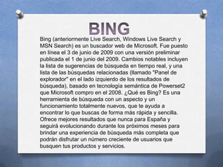Bing (anteriormente Live Search, Windows Live Search y
MSN Search) es un buscador web de Microsoft. Fue puesto
en línea el 3 de junio de 2009 con una versión preliminar
publicada el 1 de junio del 2009. Cambios notables incluyen
la lista de sugerencias de búsqueda en tiempo real, y una
lista de las búsquedas relacionadas (llamado "Panel de
explorador" en el lado izquierdo de los resultados de
búsqueda), basado en tecnología semántica de Powerset2
que Microsoft compro en el 2008. ¿Qué es Bing? Es una
herramienta de búsqueda con un aspecto y un
funcionamiento totalmente nuevos, que te ayuda a
encontrar lo que buscas de forma más rápida y sencilla.
Ofrece mejores resultados que nunca para España y
seguirá evolucionando durante los próximos meses para
brindar una experiencia de búsqueda más completa que
podrán disfrutar un número creciente de usuarios que
busquen tus productos y servicios.
 