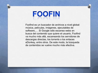 Foofind es un buscador de archivos a nivel global:
música, películas, imágenes, ejecutables de
software... . Si Google sólo escanea webs en
busca del contenido que quiere el usuario, Foofind
va mucho más allá, escaneando los servidores de
descargas directas, los torrents o los enlaces
eDonkey, entre otros. De este modo, la búsqueda
de contenidos se vuelve mucho más efectiva.
 