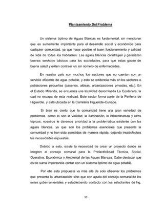 10
Planteamiento Del Problema
Un sistema óptimo de Aguas Blancas es fundamental, sin mencionar
que es sumamente importante para el desarrollo social y económico para
cualquier comunidad, ya que hace posible el buen funcionamiento y calidad
de vida de todos los habitantes. Las aguas blancas constituyen y garantizan
buenos servicios básicos para los sociedades, para que estas gocen de
buena salud y eviten contraer un sin número de enfermedades.
En nuestro país son muchos los sectores que no cuentan con un
servicio eficiente de agua potable, y esto se evidencia más en los sectores o
poblaciones pequeñas (caseríos, aldeas, urbanizaciones privadas, etc.). En
el Estado Miranda, se encuentra una localidad denominada La Costanera, la
cual no escapa de esta realidad. Este sector forma parte de la Periferia de
Higuerote, y está ubicada en la Carretera Higuerote-Curiepe.
Si bien es cierto que la comunidad tiene una gran variedad de
problemas, como lo son la vialidad, la iluminación, la infraestructura y otros
tópicos, nosotros le daremos prioridad a la problemática existente con las
aguas blancas, ya que son los problemas esenciales que presenta la
comunidad y no han sido atendidos de manera rápida, dejando insatisfechas
las necesidades expuestas.
Debido a esto, existe la necesidad de crear un proyecto donde se
integren al consejo comunal para la Prefactibilidad Técnica, Social,
Operativa, Económica y Ambiental de las Aguas Blancas. Cabe destacar que
es de suma importancia contar con un sistema óptimo de agua potable.
Por ello esta propuesta va más allá de solo observar los problemas
que presenta la urbanización, sino que con ayuda del consejo comunal de los
entes gubernamentales y estableciendo contacto con los estudiantes de Ing.
 