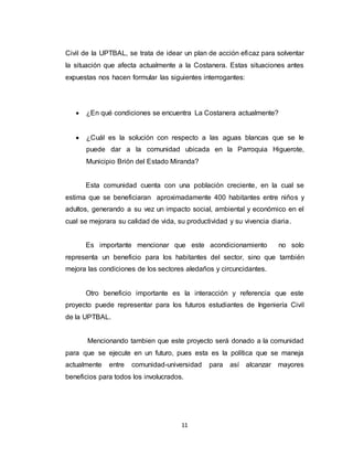 11
Civil de la UPTBAL, se trata de idear un plan de acción eficaz para solventar
la situación que afecta actualmente a la Costanera. Estas situaciones antes
expuestas nos hacen formular las siguientes interrogantes:
 ¿En qué condiciones se encuentra La Costanera actualmente?
 ¿Cuál es la solución con respecto a las aguas blancas que se le
puede dar a la comunidad ubicada en la Parroquia Higuerote,
Municipio Brión del Estado Miranda?
Esta comunidad cuenta con una población creciente, en la cual se
estima que se beneficiaran aproximadamente 400 habitantes entre niños y
adultos, generando a su vez un impacto social, ambiental y económico en el
cual se mejorara su calidad de vida, su productividad y su vivencia diaria.
Es importante mencionar que este acondicionamiento no solo
representa un beneficio para los habitantes del sector, sino que también
mejora las condiciones de los sectores aledaños y circuncidantes.
Otro beneficio importante es la interacción y referencia que este
proyecto puede representar para los futuros estudiantes de Ingeniería Civil
de la UPTBAL.
Mencionando tambien que este proyecto será donado a la comunidad
para que se ejecute en un futuro, pues esta es la política que se maneja
actualmente entre comunidad-universidad para así alcanzar mayores
beneficios para todos los involucrados.
 