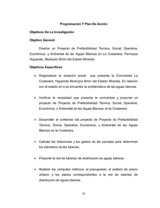 12
Programación Y Plan De Acción
Objetivos De La Investigación
Objetivo General
Diseñar un Proyecto de Prefactibilidad Técnica, Social, Operativa,
Económica, y Ambiental de las Aguas Blancas en La Costanera, Parroquia
Higuerote, Municipio Brión del Estado Miranda.
Objetivos Específicos
 Diagnosticar la situación actual que presenta la Comunidad La
Costanera, Higuerote Municipio Brión del Estado Miranda. En relación
con el estado en q se encuentra la problemática de las aguas blancas.
 Verificar la necesidad que presenta la comunidad y proponer un
proyecto de Proyecto de Prefactibilidad Técnica, Social, Operativa,
Económica, y Ambiental de las Aguas Blancas en la Costanera.
 Desarrollar el contenido del proyecto de Proyecto de Prefactibilidad
Técnica, Social, Operativa, Económica, y Ambiental de las Aguas
Blancas en la Costanera.
 Calcular las dotaciones y los gastos de las parcelas para determinar
los diámetros de las tuberías.
 Proponer la red de tuberías de distribución de aguas blancas.
 Realizar los cómputos métricos, el presupuesto, el análisis de precio
unitario y los planos correspondientes a la red de tuberías de
distribución de aguas blancas.
 