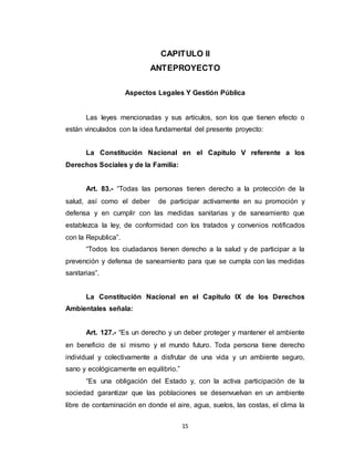15
CAPITULO II
ANTEPROYECTO
Aspectos Legales Y Gestión Pública
Las leyes mencionadas y sus artículos, son los que tienen efecto o
están vinculados con la idea fundamental del presente proyecto:
La Constitución Nacional en el Capitulo V referente a los
Derechos Sociales y de la Familia:
Art. 83.- “Todas las personas tienen derecho a la protección de la
salud, así como el deber de participar activamente en su promoción y
defensa y en cumplir con las medidas sanitarias y de saneamiento que
establezca la ley, de conformidad con los tratados y convenios notificados
con la Republica”.
“Todos los ciudadanos tienen derecho a la salud y de participar a la
prevención y defensa de saneamiento para que se cumpla con las medidas
sanitarias”.
La Constitución Nacional en el Capitulo IX de los Derechos
Ambientales señala:
Art. 127.- “Es un derecho y un deber proteger y mantener el ambiente
en beneficio de sí mismo y el mundo futuro. Toda persona tiene derecho
individual y colectivamente a disfrutar de una vida y un ambiente seguro,
sano y ecológicamente en equilibrio.”
“Es una obligación del Estado y, con la activa participación de la
sociedad garantizar que las poblaciones se desenvuelvan en un ambiente
libre de contaminación en donde el aire, agua, suelos, las costas, el clima la
 