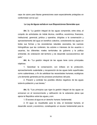 16
capa de ozono para futuras generaciones sean especialmente protegidas en
conformidad con la Ley”.
La Ley de Aguas señala en sus Disposiciones Generales que:
Art. 3.- “La gestión integral de las aguas comprende, entre otras, el
conjunto de actividades de índole técnica, científica, económica, financiera,
institucional, gerencial, jurídica y operativa, dirigidas a la conservación y
aprovechamiento del agua en beneficio colectivo, considerando las aguas en
todas sus formas y los ecosistemas naturales asociados, las cuencas
hidrográficas que las contienen, los actores e intereses de los usuarios o
usuarias, los diferentes niveles territoriales de gobierno y la política
ambiental, de ordenación del territorio y de desarrollo socioeconómico del
país.”
Art. 4.- “La gestión integral de las aguas tiene como principales
objetivos:
1. Garantizar la conservación, con énfasis en la protección,
aprovechamiento sustentable y recuperación de las aguas tanto superficiales
como subterráneas, a fin de satisfacer las necesidades humanas, ecológicas
y la demanda generada por los procesos productivos del país.
2. Prevenir y controlar los posibles efectos negativos de las aguas
sobre la población y sus bienes.”
Art. 5.- “Los principios que rigen la gestión integral de las aguas se
enmarcan en el reconocimiento y ratificación de la soberanía plena que
ejerce la República sobre las aguas y son:
1. El acceso al agua es un derecho humano fundamental.
2. El agua es insustituible para la vida, el bienestar humano, el
desarrollo social y económico, constituyendo un recurso fundamental para la
 