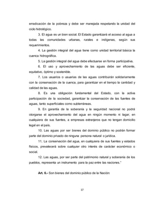 17
erradicación de la pobreza y debe ser manejada respetando la unidad del
ciclo hidrológico.
3. El agua es un bien social. El Estado garantizará el acceso al agua a
todas las comunidades urbanas, rurales e indígenas, según sus
requerimientos.
4. La gestión integral del agua tiene como unidad territorial básica la
cuenca hidrográfica.
5. La gestión integral del agua debe efectuarse en forma participativa.
6. El uso y aprovechamiento de las aguas debe ser eficiente,
equitativo, óptimo y sostenible.
7. Los usuarios o usuarias de las aguas contribuirán solidariamente
con la conservación de la cuenca, para garantizar en el tiempo la cantidad y
calidad de las aguas.
8. Es una obligación fundamental del Estado, con la activa
participación de la sociedad, garantizar la conservación de las fuentes de
aguas, tanto superficiales como subterráneas.
9. En garantía de la soberanía y la seguridad nacional no podrá
otorgarse el aprovechamiento del agua en ningún momento ni lagar, en
cualquiera de sus fuentes, a empresas extranjeros que no tengan domicilio
legal en el país.
10. Las aguas por ser bienes del dominio público no podrán formar
parte del dominio privado de ninguna persona natural o jurídica.
11. La conservación del agua, en cualquiera de sus fuentes y estados
físicos, prevalecerá sobre cualquier otro interés de carácter económico o
social.
12. Las aguas, por ser parte del patrimonio natural y soberanía de los
pueblos, representa un instrumento para la paz entre las naciones.”
Art. 6.- Son bienes del dominio público de la Nación:
 
