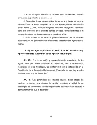 18
1. Todas las aguas del territorio nacional, sean continentales, marinas
e insulares, superficiales y subterráneas.
2. Todas las áreas comprendidas dentro de una franja de ochenta
metros (80mts.) a ambas márgenes de los ríos no navegables o intermitentes
y cien metros (l00mts.) a ambas márgenes de los ríos navegables, medidos a
partir del borde del área ocupada por las crecidas, correspondientes a un
periodo de retomo de dos coma treinta y tres (2.33) años.
Quedan a salvo, en los términos que establece esta Ley, los derechos
adquiridos por los particulares con anterioridad a la entrada en vigencia de la
misma.
La Ley de Agua expresa en su Título II de la Conservación y
Aprovechamiento Sustentable de las Aguas Capítulo I que:
Art. 10.- “La conservación y aprovechamiento sustentable de las
aguas tiene por objeto garantizar su protección, uso y recuperación,
respetando el ciclo hidrológico, de conformidad con lo establecido en la
Constitución de la República Bolivariana de Venezuela, en esta Ley y en las
demás normas que las desarrollen.”
Art. 13.- “Los generadores de efluentes líquidos deben adoptar las
medidas necesarias para minimizar la cantidad y mejorar la calidad de sus
descargas, de conformidad con las disposiciones establecidas de esta Ley y
demás normativas que la desarrolle.”
 