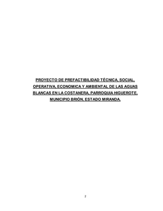 2
PROYECTO DE PREFACTIBILIDAD TÉCNICA, SOCIAL,
OPERATIVA, ECONOMICA Y AMBIENTAL DE LAS AGUAS
BLANCAS EN LA COSTANERA, PARROQUIA HIGUEROTE,
MUNICIPIO BRIÓN, ESTADO MIRANDA.
 