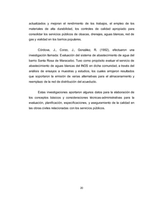 20
actualizados y mejoran el rendimiento de los trabajos, el empleo de los
materiales de alta durabilidad, los controles de calidad apropiado para
consolidar los servicios públicos de cloacas, drenajes, aguas blancas, red de
gas y vialidad en los barrios populares.
Córdova, J., Corzo, J., González, R. (1992), efectuaron una
investigación llamada: Evaluación del sistema de abastecimiento de agua del
barrio Santa Rosa de Maracaibo. Tuvo como propósito evaluar el servicio de
abastecimiento de aguas blancas del INOS en dicha comunidad, a través del
análisis de ensayos a muestras y estudios, los cuales arrojaron resultados
que soportaron la emisión de varias alternativas para el almacenamiento y
reemplazo de la red de distribución del acueducto.
Estas investigaciones aportaron algunos datos para la elaboración de
los conceptos básicos y consideraciones técnicas-administrativas para la
evaluación, planificación, especificaciones, y aseguramiento de la calidad en
las obras civiles relacionadas con los servicios públicos.
 