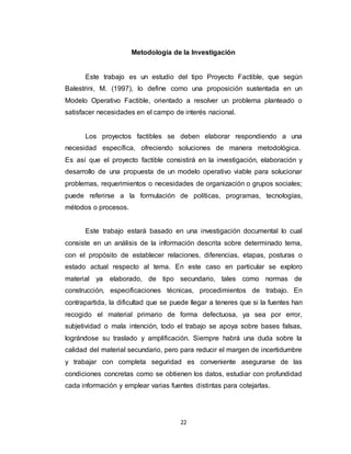 22
Metodología de la Investigación
Este trabajo es un estudio del tipo Proyecto Factible, que según
Balestrini, M. (1997), lo define como una proposición sustentada en un
Modelo Operativo Factible, orientado a resolver un problema planteado o
satisfacer necesidades en el campo de interés nacional.
Los proyectos factibles se deben elaborar respondiendo a una
necesidad específica, ofreciendo soluciones de manera metodológica.
Es así que el proyecto factible consistirá en la investigación, elaboración y
desarrollo de una propuesta de un modelo operativo viable para solucionar
problemas, requerimientos o necesidades de organización o grupos sociales;
puede referirse a la formulación de políticas, programas, tecnologías,
métodos o procesos.
Este trabajo estará basado en una investigación documental lo cual
consiste en un análisis de la información descrita sobre determinado tema,
con el propósito de establecer relaciones, diferencias, etapas, posturas o
estado actual respecto al tema. En este caso en particular se exploro
material ya elaborado, de tipo secundario, tales como normas de
construcción, especificaciones técnicas, procedimientos de trabajo. En
contrapartida, la dificultad que se puede llegar a teneres que si la fuentes han
recogido el material primario de forma defectuosa, ya sea por error,
subjetividad o mala intención, todo el trabajo se apoya sobre bases falsas,
lográndose su traslado y amplificación. Siempre habrá una duda sobre la
calidad del material secundario, pero para reducir el margen de incertidumbre
y trabajar con completa seguridad es conveniente asegurarse de las
condiciones concretas como se obtienen los datos, estudiar con profundidad
cada información y emplear varias fuentes distintas para cotejarlas.
 