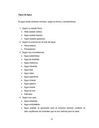 24
Tipos de Agua
El agua recibe diversos nombres, según su forma y características:
1. Según su estado físico:
 Hielo (estado sólido)
 Agua (estado líquido)
 Vapor (estado gaseoso).
2. Según su posición en el ciclo del agua:
 Hidrometeoro
 Precipitación
3. Según sus circunstancias:
 Agua subterránea.
 Agua de deshielo.
 Agua meteórica.
 Agua inherente.
 Agua fósil.
 Agua dulce.
 Agua superficial.
 Agua mineral.
 Agua salobre.
 Agua muerta
 Agua de mar.
 Salmuera
4. Según sus usos:
 Agua entubada.
 Agua embotellada.
 Agua potable: la apropiada para el consumo humano, contiene un
valor equilibrado de minerales que no son dañinos para la salud.
 
