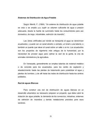 25
Sistemas de Distribución de Agua Potable
Según Merritt, F. (1984). “Un sistema de distribución de agua potable
se crea o se amplia para suplir un volumen suficiente de agua a presión
adecuada, desde la fuente de suministro hasta los consumidores para uso
domestico, de riego, industriales, extinción de incendio”.
Las obras artificiales por donde se transporta el agua se denominan
acueductos, y puede ser un canal abierto o cerrado, un túnel o una tubería, o
también un puente que eleve el canal sobre un valle o un rio. Los acueductos
son los proyectos de ingeniería más antiguo de la humanidad, por la
necesidad de proveer agua para calmar la sed de la gente, la cría de
animales domésticos y la agricultura.
En Venezuela, generalmente se emplea tuberías de material metálico
o de concreto para los acueductos, para los centro de captación y
abastecimiento hasta las plantas de tratamiento para potabilizar el agua y
plantas de bombeo, y de allí hasta las redes de distribución hasta los centros
poblados.
Red de aguas Blancas
Para construir una red de distribución de aguas blancas en un
desarrollo urbanístico es necesario preparar un proyecto, que debe cubrir la
dotación de agua potable, la demanda de los comercios, industrias, sistemas
de extinción de incendios y demás instalaciones previstas para esos
sectores.
 