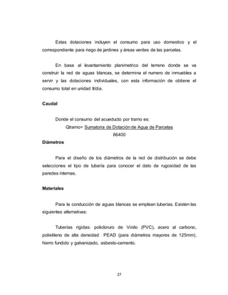 27
Estas dotaciones incluyen el consumo para uso domestico y el
correspondiente para riego de jardines y áreas verdes de las parcelas.
En base al levantamiento planimetrico del terreno donde se va
construir la red de aguas blancas, se determina el numero de inmuebles a
servir y las dotaciones individuales, con esta información de obtiene el
consumo total en unidad lt/dia.
Caudal
Donde el consumo del acueducto por tramo es:
Qtramo= Sumatoria de Dotación de Agua de Parcelas
86400
Diámetros
Para el diseño de los diámetros de la red de distribución se debe
selecciones el tipo de tubería para conocer el dato de rugosidad de las
paredes internas.
Materiales
Para la conducción de aguas blancas se emplean tuberías. Existen las
siguientes alternativas:
Tuberías rígidas: policloruro de Vinilo (PVC), acero al carbono,
polietileno de alta densidad PEAD (para diámetros mayores de 125mm),
hierro fundido y galvanizado, asbesto-cemento.
 