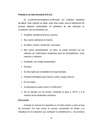 29
Polietileno de Alta Densidad (P.E.A.D.
Es un polímero termoplástico conformado por unidades repetitivas
de etileno. Este material se utiliza, entre otras cosas, para la elaboración de
envases plásticos desechables. El polietileno de alta densidad es
un polímero que se caracteriza por:
 Excelente resistencia térmica y química.
 Muy buena resistencia al impacto.
 Es sólido, incoloro, translúcido, casi opaco.
 Muy buena procesabilidad, es decir, se puede procesar por los
métodos de conformados empleados para los termoplásticos, como
inyección y extrusión.
 Es flexible, aún a bajas temperaturas.
 Es tenaz.
 Es más rígido que el polietileno de baja densidad.
 Presenta dificultades para imprimir, pintar o pegar sobre él.
 Es muy ligero.
 Su densidad es igual o menor a 0.952 g/cm3.
 No es atacado por los ácidos, resistente al agua a 100 ºC y a la
mayoría de los disolventes ordinarios.
Excavación
Consiste en remover los depósitos en el orden inverso a cómo se han
ido formando. Por este motivo es preciso comprender los límites y la
naturaleza de los depósitos que configuran la estratificación y los procesos
 