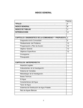 3
INDICE GENERAL
Páginas
TITULO……………………………………………………...………………. II
INDICE GENERAL…………………………………………………………. III
INDICE DE TABLAS……………………...……………………………….. V
INTRODUCCION…………………………………………………………... VI
CAPITULO I: DIAGNOSTICO DE LA COMUNIDAD Y PROPUESTA 8
Diagnostico de la Comunidad……………………………………... 8
Planteamiento del Problema………………………………………. 10
Programación y Plan de Acción…………………………………... 12
Objetivo General……………………………………………………. 12
Objetivos Específicos………………………………………………. 12
Cronograma………………………………………………………….
Presupuesto………………………………………………………….
CAPITULO II: ANTEPROYECTO………………………………………...
Aspectos Legales……………………………………………………
Antecedentes de la Investigación…………………………………
Sistema de Variables……………………………………………….
Metodología de la Investigación…………………………………...
Bases Teóricas………………………………………………………
El Agua……………………………………………………………….
Características del Agua……………………………………………
Tipos de Agua……………………………………………………….
Sistemas de Distribución de Agua Potable………………………
Red de Aguas Blancas
 