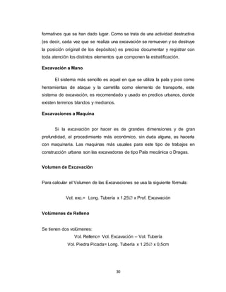 30
formativos que se han dado lugar. Como se trata de una actividad destructiva
(es decir, cada vez que se realiza una excavación se remueven y se destruye
la posición original de los depósitos) es preciso documentar y registrar con
toda atención los distintos elementos que componen la estratificación.
Excavación a Mano
El sistema más sencillo es aquel en que se utiliza la pala y pico como
herramientas de ataque y la carretilla como elemento de transporte, este
sistema de excavación, es recomendado y usado en predios urbanos, donde
existen terrenos blandos y medianos.
Excavaciones a Maquina
Si la excavación por hacer es de grandes dimensiones y de gran
profundidad, el procedimiento más económico, sin duda alguna, es hacerla
con maquinaria. Las maquinas más usuales para este tipo de trabajos en
construcción urbana son las excavadoras de tipo Pala mecánica o Dragas.
Volumen de Excavación
Para calcular el Volumen de las Excavaciones se usa la siguiente fórmula:
Vol. exc.= Long. Tubería x 1.25 x Prof. Excavación
Volúmenes de Relleno
Se tienen dos volúmenes:
Vol. Relleno= Vol. Excavación – Vol. Tubería
Vol. Piedra Picada= Long. Tubería x 1.25 x 0,5cm
 