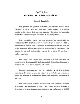 31
CAPITULO III
PROPUESTA CON SOPORTE TÉCNICO
Memoria Descriptiva
Este proyecto se ejecutara en la Urb. La Costanera, ubicada en la
Parroquia Higuerote, Municipio Brión del Estado Miranda, y se puede
acceder a ella a través de la carretera higuerote – Curiepe o por la avenida
universidad, detrás del hospital por la calle de servicios públicos.
Esta comunidad cuenta con una población de aproximada de
cuatrocientos (400) habitantes, con un crecimiento promedio anual del 5% y
este trabajo se hace en base a un periodo de tiempo de quince (15) años, en
el cual se estima habrá una población de setecientos (700) habitantes. Esta
urbanización no está pavimentada y consta de un suelo del tipo limo –
arcilloso expansivo.
Este proyecto está basado en la colocación de tuberías para la red de
abastecimiento de agua potable de la comunidad. Esta red se abastecerá a
través de una tubería principal de HIDROCAPITAL.
Primero comenzaremos con el replanteo y el levantamiento
planimétrico del terreno y luego se procede a un replanteo de parcelas. A
demás se realizara un levantamiento extra para comprobar y chequear la
poligonal.
Las excavaciones se harán con maquinas para garantizar un mayor
rendimiento y el perfilamiento a mano para corregir la imperfecciones y
desniveles de la zanja. Las excavaciones tendrán una profundidad de 0,40 M
 