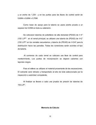 32
y un ancho de 1,25Ø y en los puntos para las llaves de control serán de
0,60M x 0,60M x 0,70M.
Como base de apoyo para la tubería se usara piedra picada a un
espesor de 0,05M en toda su extensión.
Se colocaran tuberías de polietileno de alta densidad (PEAD) de Ø=4”
(150 L/P2) en el ramal principal, se utilizara una tubería de (PEAD) de Ø=2”
(150 L/P2) en los ramales secundarios y tubería de (PEAD) de Ø=3/4” para la
distribución hacia las parcelas. Todas las conexiones serán acordes al tipo
de tubería.
Al comienzo de cada ramal se colocara una llave de control para
mantenimiento. Los puntos de incorporación se dejaran cubiertos con
tapones ciegos.
Para el relleno se utilizara el material proveniente de las excavaciones.
El sobrante será retirado y transportado al sitio de bote seleccionado por la
inspección o autoridad competente.
Al finalizar se llevara a cabo una prueba de presión de tuberías de
150 L/P2.
Memoria de Cálculo
 