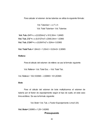 40
Para calcular el volumen de las tuberías se utiliza la siguiente fórmula:
Vol. Tuberías=  x r2 x h
Vol. Total Tuberías= Vol. Tuberías
Vol. Tub. 4”=  x (0,0254m)2 x 912,30m= 1,84M3
Vol. Tub. 2”=  x (0,0127m)2 x 2040,34m= 1,03M3
Vol. Tub. 3/4”=  x (0,0047m)2 x 524m= 0.03M3
Vol. Total Tub.= 1,84m3 + 1,03m3 + 0,03m3= 2,90M3
Relleno
Para el cálculo del volumen de relleno se usa la formula siguiente:
Vol. Relleno= Vol. Total Exc. – Vol. Total Tub.
Vol. Relleno= 104,1035M3 – 2,90M3= 101,203M3
Bote
Para el cálculo del volumen de bote multiplicamos el volumen de
tubería por el factor de esponjamiento según el tipo de suelo, en este caso
limo-arcilloso. Se usa la formula siguiente:
Vol. Bote= Vol. Tub. x Factor Esponjamiento Limo(1,25)
Vol. Bote= 2,90M3 x 1,25= 3.62M3
Presupuesto
 