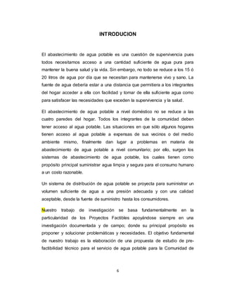 6
INTRODUCION
El abastecimiento de agua potable es una cuestión de supervivencia pues
todos necesitamos acceso a una cantidad suficiente de agua pura para
mantener la buena salud y la vida. Sin embargo, no todo se reduce a los 15 ó
20 litros de agua por día que se necesitan para mantenerse vivo y sano. La
fuente de agua debería estar a una distancia que permitiera a los integrantes
del hogar acceder a ella con facilidad y tomar de ella suficiente agua como
para satisfacer las necesidades que exceden la supervivencia y la salud.
El abastecimiento de agua potable a nivel doméstico no se reduce a las
cuatro paredes del hogar. Todos los integrantes de la comunidad deben
tener acceso al agua potable. Las situaciones en que sólo algunos hogares
tienen acceso al agua potable a expensas de sus vecinos o del medio
ambiente mismo, finalmente dan lugar a problemas en materia de
abastecimiento de agua potable a nivel comunitario; por ello, surgen los
sistemas de abastecimiento de agua potable, los cuales tienen como
propósito principal suministrar agua limpia y segura para el consumo humano
a un costo razonable.
Un sistema de distribución de agua potable se proyecta para suministrar un
volumen suficiente de agua a una presión adecuada y con una calidad
aceptable, desde la fuente de suministro hasta los consumidores.
Nuestro trabajo de investigación se basa fundamentalmente en la
particularidad de los Proyectos Factibles apoyándose siempre en una
investigación documentada y de campo; donde su principal propósito es
proponer y solucionar problemáticas y necesidades. El objetivo fundamental
de nuestro trabajo es la elaboración de una propuesta de estudio de pre-
factibilidad técnico para el servicio de agua potable para la Comunidad de
 