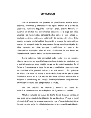 65
CONCLUSION
Con la elaboración del proyecto de prefactibilidad técnica, social,
operativa, económica y ambiental de las aguas blancas en el Sector La
Costanera, Parroquia Higuerote, Municipio Brión, Estado Miranda, se
pusieron en práctica los conocimientos adquiridos a lo largo del curso,
utilizando las herramientas correspondientes como lo son: calculo de
caudales, pérdidas, volúmenes, elaboración de planos, entre otras. Dicho
estudio, se realizó con la finalidad de describir el proceso de elaboración de
una red de abastecimiento de agua potable, lo que permitió evidenciar las
fallas presentes en dicho proceso, corrigiéndolas en base a los
conocimientos adquiridos sobre el tema, brindándose de esta forma una
propuesta clave, sencilla y económica para la comunidad.
Como sabemos, toda comunidad debe contar con los servicios
básicos que cubran las necesidades primordiales de todos los habitantes, en
el cual el servicio de agua potable es uno de los más importantes. En el
Sector la Costanera que a pesar de ser una comunidad de clase media, que
se fundó hace años, presenta deficiencia en este servicio. Principalmente
se realizo una serie de visitas a dicha urbanización en la que se pudo
observar el estado en el cual esta se encuentra, contando siempre con el
apoyo de la comunidad y del Consejo Comunal para obtener cualquier dato o
información necesaria para complementar el estudio.
Una vez realizado el proyecto y tomando en cuenta las
especificaciones obtenidas, se ha llegado a las siguientes conclusiones:
Al haber finalizado los calculo de diseño de red de aguas blancas, el
cual arrojo como resultado la utilización de una tubería de 4” para el ramal
principal, de 2” para los ramales secundarios y de ¾” para el abastecimiento
de cada parcela, se ha decidido la instalación de la misma utilizando tuberías
 