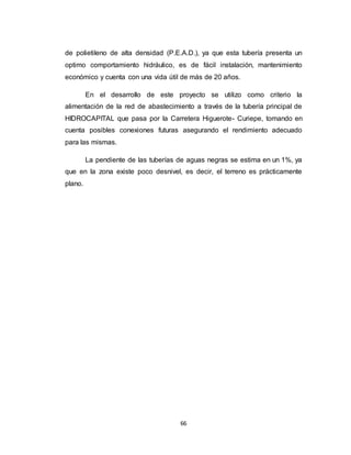 66
de polietileno de alta densidad (P.E.A.D.), ya que esta tubería presenta un
optimo comportamiento hidráulico, es de fácil instalación, mantenimiento
económico y cuenta con una vida útil de más de 20 años.
En el desarrollo de este proyecto se utilizo como criterio la
alimentación de la red de abastecimiento a través de la tubería principal de
HIDROCAPITAL que pasa por la Carretera Higuerote- Curiepe, tomando en
cuenta posibles conexiones futuras asegurando el rendimiento adecuado
para las mismas.
La pendiente de las tuberías de aguas negras se estima en un 1%, ya
que en la zona existe poco desnivel, es decir, el terreno es prácticamente
plano.
 