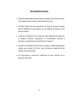 67
RECOMENDACIONES
 Cada seis meses debe inspeccionarse el estado de las bocas de visita
para verificar que no existan obstrucciones en la red.
 Se debe colocar una cama de piedra a lo largo de la zanja excavada
para la instalación de las tuberías, con la finalidad de alargar la vida
útil de la tubería.
 Luego de la instalación de las tuberías, debe rellenarse las zanjas con
el material excavado, asegurando la compactación eficiente y
adecuada, preferiblemente humedeciendo el material.
 Al trazar una vialidad se debe tener en cuenta un relleno adecuado de
manera que el peso de la losa este no afecte la integridad de las
tuberías de aguas blancas.
 Se recomienda la inspección profesional en todo momento de la
ejecución de la obra.
 