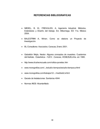 68
REFERENCIAS BIBLIOGRAFICAS
 NIEBEL, B. W., FREIVALDS, A. Ingeniería Industrial. Métodos,
Estándares y Diseño del trabajo. Ed. Alfaomega. ED 11a. México
2004.
 BALESTRINI A, Mirian. Como se elabora un Proyecto de
Investigación.
 BL Consultores Asociados. Caracas, Enero 2001.
 Gabaldón Mejía, Nestor. Algunos conceptos de muestreo. Cuadernos
del Instituto. Estadística - 1UCV , Caracas, VENEZUELA3a. ed. 1980.
 http://www.dicalvenezuela.com/rolitos-panelas.htm
 www.monografias.com/.../estudio-tiempos/estudio-tiempos.shtml
 www.monografias.com/trabajos12/.../medtrab2.shtml
 Gaceta de Instalaciones Sanitarias 4044
 Normas INOS Alcantarillado
 