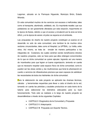 7
Lagomar, ubicada en la Parroquia Higuerote, Municipio Brión, Estado
Miranda.
En esta comunidad muchos de los servicios son escasos o ineficientes, tales
como el transporte, alumbrado, asfaltado, etc. Es importante resaltar, que sus
pobladores se ven gravemente afectados por esta situación, mayormente en
la época de lluvias, debido a que el acceso y circulación por la zona se torna
difícil, y en la época de verano el polvo se esparce en el ambiente.
Las propuestas de diseño de nuestro proyecto constituyen un avance en el
desarrollo no solo de esta comunidad, sino tambien la de muchos otros
sectores circuncidantes, tales como el Hospital, La UPTBAL, La Velita, entre
otros. Así mismo, se trata de vincular de manera participativa a los
integrantes de Costanera, los cuales vendrían siendo beneficiarios directos
de nuestros proyectos, esto se hace para que ellos obtengan conocimientos
de lo que en dicha comunidad se quiere ejecutar, logrando así una manera
de incentivarlos para que logren un buena organización, teniendo en cuenta
que es necesario respetar cada espacio físico de dicha comunidad, como lo
pueden ser las áreas verdes y, las insuficiencias que tiene la urbanización en
cuanto a servicios de infraestructura precisos que sean capaces de satisfacer
las necesidades de todos los habitantes de dicha comunidad.
Para la elaboración de este proyecto se aplicarán las diversas técnicas,
cálculos y herramientas requeridas para llevar a cabo el diseño de la red,
tomando en cuenta las pérdidas y caudales producidos en cada tramo de la
tubería para seleccionar los diámetros adecuados para su buen
funcionamiento. Todo esto se realizara a lo largo de nuestro proyecto se
desarrollándose a través de los siguientes Capítulos:
 CAPITULO I Diagnostico de la Comunidad y Propuesta
 CAPITULO II: Anteproyecto
 CAPITULO III: Propuesta con Soporte Técnico.
 