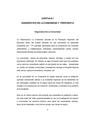 8
CAPITULO I
DIAGNOSTICO DE LA COMUNIDAD Y PROPUESTA
Diagnóstico De La Comunidad
La Urbanización La Costanera ubicada en la Parroquia Higuerote del
Municipio Brión del Estado Miranda es una comunidad en desarrollo
constituida por 115 parcelas destinadas para la construcción de viviendas
unifamiliares y multifamiliares diseñadas individualmente donde residen
básicamente familias de profesionales y técnicos.
La comunidad carece de pavimento, cloacas, drenajes, y cuenta con una
iluminación deficiente. Su tránsito es algo incomodo tanto para los peatones
como para los conductores debido al mal estado de las calles. Actualmente
no cuenta con locales comerciales, ambulatorios (aunque el Hospital General
está cerca), espacios recreativos, escuelas, etc.
En la comunidad de La Costanera se puede observar como la población
aumenta diariamente debido a la constante migración de los habitantes de
las principales ciudades de la región hacia las zonas de Higuerote, lo cual
impulsa a la construcción de comercio, residencias y viviendas en la periferia
de la localidad.
Esto es un indicio preciso del aumento que presentara la población a futuro,
por esta razón los entes gubernamentales se ven en la obligación de mejorar
e incrementar los servicios básicos para cubrir las necesidades urbanas,
tanto de los habitantes como de los turistas que visitan la región.
 