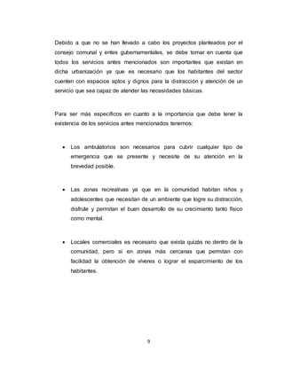 9
Debido a que no se han llevado a cabo los proyectos planteados por el
consejo comunal y entes gubernamentales, se debe tomar en cuenta que
todos los servicios antes mencionados son importantes que existan en
dicha urbanización ya que es necesario que los habitantes del sector
cuenten con espacios aptos y dignos para la distracción y atención de un
servicio que sea capaz de atender las necesidades básicas.
Para ser más específicos en cuanto a la importancia que debe tener la
existencia de los servicios antes mencionados tenemos:
 Los ambulatorios son necesarios para cubrir cualquier tipo de
emergencia que se presente y necesite de su atención en la
brevedad posible.
 Las zonas recreativas ya que en la comunidad habitan niños y
adolescentes que necesitan de un ambiente que logre su distracción,
disfrute y permitan el buen desarrollo de su crecimiento tanto físico
como mental.
 Locales comerciales es necesario que exista quizás no dentro de la
comunidad, pero si en zonas más cercanas que permitan con
facilidad la obtención de víveres o lograr el esparcimiento de los
habitantes.
 