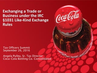 Exchanging a Trade or
Business under the IRC
§1031 Like-Kind Exchange
Rules
Tax Officers Summit
September 26, 2016
Angela Pulley, Sr. Tax Director
Coca-Cola Bottling Co. Consolidated
 