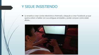 Y SIGUE INSISTIENDO
 Le enseña a crear correo electrónico (Hotmail) y después a crear Facebook ya que
quería volver a hablar con sus antiguas amistades y poder conocer como están
ahora…
 