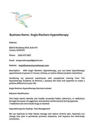 Address:
8230 E Broadway Blvd, Suite P3
Tucson, AZ 85710
Phone: (520) 477-2927
Email: arhypnotherapy9@gmail.com
Website: AngieRiechersHypnotherapy.com
Description: With Angie Riechers Hypnotherapy, you can book hypnotherapy
appointments in person in Tucson, Arizona, or online without location restrictions.
Combining my personal experiences with exceptional training from The
Hypnotherapy Academy of America, I possess the tools and expertise to make a
positive difference in your life.
Angie Riechers Hypnotherapy Services Include:
Behavior Modification
This helps clients identify and modify unwanted habits, behaviors, or addictions
through the power of suggestion and positive reinforcement during hypnosis.
(*addictions do not include drugs or alcohol)
Hypnotherapy for Healing - Pain Management
We use hypnosis to help clients manage and reduce chronic pain. Hypnosis can
change how pain is perceived, promote relaxation, and improve the mind-body
connection.
Business Name : Angie Riechers Hypnotherapy
 