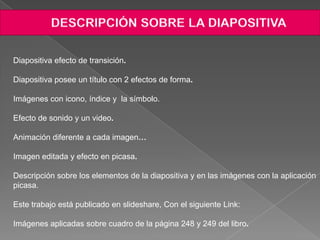 Diapositiva efecto de transición.

Diapositiva posee un título con 2 efectos de forma.

Imágenes con icono, índice y la símbolo.

Efecto de sonido y un video.

Animación diferente a cada imagen…

Imagen editada y efecto en picasa.

Descripción sobre los elementos de la diapositiva y en las imágenes con la aplicación
picasa.

Este trabajo está publicado en slideshare, Con el siguiente Link:

Imágenes aplicadas sobre cuadro de la página 248 y 249 del libro.
 