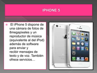     El iPhone 5 dispone de
    una cámara de fotos de
    8megapixeles y un
    reproductor de música
    (equivalente al del iPod)
    además de software
    para enviar y
    recibir mensajes de
    texto y de voz. También
    ofrece servicios…
 