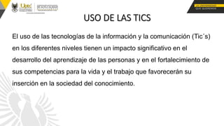 El uso de las tecnologías de la información y la comunicación (Tic´s)
en los diferentes niveles tienen un impacto significativo en el
desarrollo del aprendizaje de las personas y en el fortalecimiento de
sus competencias para la vida y el trabajo que favorecerán su
inserción en la sociedad del conocimiento.
 